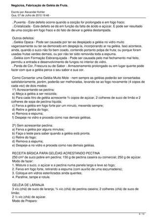 Negócios, Fabricação de Geléia de Fruta.
Escrito por Alexander Kohler
Qua, 07 de Julho de 2010 19:48 -
..Puxenta - Este defeito ocorre quando a cocção for prolongada e em fogo fraco;
..Cristalizada - Este defeito se dá em função da falta de ácido e açúcar. E pode ser resultado
de uma cocção em fogo fraco e do fato de deixar a geléia destampada.
Outros defeitos:
..Geléia Opaca - Pode ser causada por ter-se despejado a geléia no vidro muito
vagarosamente ou ter-se demorado em despejá-la, incorporando ar na geléia. Isso acontece,
ainda, quando o suco não foi bem coado, contendo portanto polpa de fruta; ou porque foram
usadas frutas verdes demais, ou por não ter sido removida toda a espuma.
..Geléia com Formação Esbranquiçada - Pode ser causada pelo mal fechamento mal feito,
permitiu a entrada e desenvolvimento de fungos no interior do vidro.
..Perda de Cor, Frescura ou de Sabor - Armazenamento prolongado ou em lugar quente pode
fazer com que a geléia perca o seu sabor e sua cor.
Como Consertar uma Geléia Muito Mole - nem sempre as geléias poderão ser consertadas
satisfatoriamente, porém, poderão ser melhoradas, levando-se ao fogo novamente (4 copos de
cada vez) de dois modos:
1º) Acrescentando-se pectina:
a) Meça a geléia a ser recozida;
b) Para cada litro de geléia acrescente ¾ copos de açúcar, 2 colheres de suco de limão e 2
colheres de sopa de pectina líquida;
c) Ferva a geléia em fogo forte por um minuto, mexendo sempre;
d) Retire a geléia do fogo;
e) Remova e espuma;
f) Despeje no vidro e proceda como nas demais geléias.
2º) Sem acrescentar pectina:
a) Ferva a geléia por alguns minutos;
b) Faça o teste para saber quando a geléia está pronta.
c) Retire do fogo;
d) Remova a espuma;
e) Despeje-a no vidro e proceda como nas demais geléias.
RECEITA BÁSICA PARA GELÉIAS ACRESTANDO PECTINA
250 cm³ de suco pobre em pectina; 150 g de pectina caseira ou comercial; 250 g de açúcar.
Modo de fazer:
1. Misture o suco, o açúcar e a pectina numa panela larga e leve ao fogo;
2. Ferva em fogo forte, retirando a espuma (com auxílio de uma escumadeira);
3. Coloque em vidros esterilizados ainda quentes;
4. Parafine, tampe e rotule.
GELÉIA DE LARANJA
3 xíc.(chá) de suco de laranja; ¾ xíc.(chá) de pectina caseira; 2 colheres (chá) de suco de
limão;
2 ½ xíc.(chá) de açúcar.
Modo de Preparo:
6 / 10
 