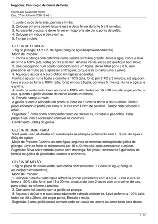 Negócios, Fabricação de Geléia de Fruta.
Escrito por Alexander Kohler
Qua, 07 de Julho de 2010 19:48 -
1. Junte o suco de laranja, pectina e limão;
2. Coloque em uma panela larga e rasa e deixe ferver durante 5 a 8 minutos;
3. Acrescente o açúcar e deixe ferver em fogo forte até dar o ponto de geléia;
4. Coloque em vidros e deixe esfriar;
5. Tampe e rotule.
GELÉIA DE PITANGA
1 Kg de pitanga; 1 1/3 xíc. de água; 500g de açúcar(aproximadamente).
Modo de Preparo:
1. Ponha a pitanga com cabinhos numa vasilha refratária grande. Junte a água, cubra e leve
ao ofrno a 100% (alta, forte) por 25 a 30 min. Amasse várias vezes até que fique bem mole;
2. Coe despejando num coador colocado sobre um tigela. Deixe filtrar por 4 a 6 h, sem
pressionar os frutos para apressar a filtragem, porque isso tornaria turva a geléia;
3. Aqueça o açúcar e o suco obtido em tigelas separadas.
Ponha o açúcar numa tigela e cozinhe a 100% (alta, forte) por 2 1/2 a 3 minutos, até aquecer.
Leve o suco ao forno a 100% (alta, forte) em outra tigela, por mais 5 minutos. Junte o açúcar e
a anilina;
4. Junte-os misturando. Leve ao forno a 100% (alta, forte) por 15 a 20 min, até pegar ponto, ou
seja, quando a geléia escorre da colher caindo em flocos;
5. Embale, tampe e rotule.
A geléia quente é colocade em potes de vidro até 1/2cm da borda e deixe esfriar. Corte o
papel encerado e ponha por cima ou cubra com 1/2cm de parafina. Tampe com celofane e
rotule.
Sugestão: É ótima como acompanhamento de croissants, torradas e pãezinhos. Para
prepará-las, não é necessário remover os cabinhos.
Rendimento - 600 g de geléia.
GELÉIA DE JABUTICABA
Você pode usar jabuticaba em substituição às pitangas juntamente com 1 1/3 xíc. de água e
500g de açúcar.
Modo de Preparo: Cozinhe-as com água, seguindo as mesmas indicações de geléia de
pitanga. Leve ao forno de microondas por 15 a 20 minutos, após acrescentar o açúcar.
Sugestão: Sirva sobre torrada quente com manteiga. Se gostar, acrescente 6 galhinhos de
hortelã na geléia de jabuticaba, durante o cozimento.
GELÉIA DE MELÃO
1 Kg de polpa de melão verde, sem casca nem sementes; 1 xícara de água; 500g de
açúcar(aproximadamente).
Modo de Preparo:
1. Coloque o melão numa tigela refratária grande juntamente com a água. Cubra e leve ao
forno a 100% (alta, forte) por 15 a 20min, amassando bem 2 vezes com uma colher de pau,
para extrair ao máximo a pectina;
2. Coe como foi descrito com a geléia de pitanga;
3. Aqueça o açúcar e o suco separadamente e depois misture-os. Leve ao forno a 100% (alta,
forte) por 20 a 25min, até pegar ponto. Embale e rotule.
Sugestão: é uma geléia pouco comum pode ser usada no lanche ou como base para doces.
7 / 10
 