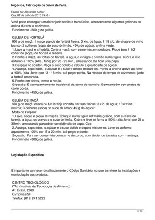 Negócios, Fabricação de Geléia de Fruta.
Escrito por Alexander Kohler
Qua, 07 de Julho de 2010 19:48 -
Você pode conseguir um alaranjado bonito e translúcido, acrescentando algumas gotinhas de
anilina durante o cozimento.
Rendimento - 800 g de geléia.
GELEIA DE HORTELÃ
900 g de maçã; 1 maço grande de hortelã fresca; 3 xíc. de água; 1 1/3 xíc. de vinagre de vinho
branco; 2 colheres (sopa) de suco de limão; 450g de açúcar; anilina verde.
1. Lave a maçã e a hortelã. Corte a maçã, com sementes, em pedaços. Pique bem 1 1/2
colher de (sopa) de hortelã e reserve.
2. Ponha a maçã, as folhas de hortelã, a água, o vinagre e o limão numa tigela. Cubra e leve
ao forno a 100% (Alta , forte) por 20 - 25 min., amassando até ficar uma papa.
3. Despeje no coador. Meça o suco obtido e calcule a quantidade de açúcar.
4. Aqueça, separados , o açúcar e o suco e depois misture-os. Ponha a anilina a leve ao forno
a 100% (alta , forte) por 13 - 16 min., até pegar ponto. Na metado do tempo de cozimento, junte
a hortelã reservada.
5. Ponha em vidros, tampe e rotule.
Sugestão: É acompanhamento tradicional da carne de carneiro. Bom também com pratos de
carne gorda.
Rendimento - 450g de geléia.
GELÉIA DE MAÇÃ
900 g de maçã; casca de 1/2 laranja cortada em tiras fininha; 3 xíc. de água; 10 cravos
inteiros; 3 colheres (sopa) de suco de limão; 450g de açúcar.
Modo de Preparo:
1. Lave, seque e pique as maçãs. Coloque numa tigela refratária grande, com a casca de
laranja, a água, os cravos e o suco de limão. Cubra e leve ao forno a 100% (alta, forte) por 25 a
30 min, amassando para obter consistência de papa. Coe;
2. Aqueça, separados, o açúcar e o suco obtido e depois misture-os. Leve-os ao forno
aquecimento 100% por 15 a 20 min., até pegar o ponto.
Sugestão: Para ser consumida com carne de porco, com tênder ou torradas com manteiga.
Rendimneto - 800g de geléia.
Legislação Específica
É importante conhecer detalhadamente o Código Sanitário, no que se refere às instalações e
manipulação dos produtos.
CENTRO TECNOLÓGICO
ITAL (Instituto de Tecnologia de Alimento)
Av. Brasil, 2880
Campinas/SP
Telefax: (019) 241 5222
8 / 10
 