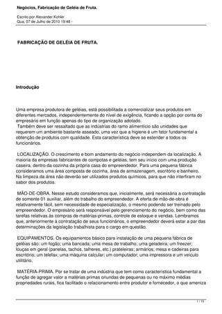 Negócios, Fabricação de Geléia de Fruta.
Escrito por Alexander Kohler
Qua, 07 de Julho de 2010 19:48 -
 FABRICAÇÃO DE GELÉIA DE FRUTA.
 
Introdução
Uma empresa produtora de geléias, está possibilitada a comercializar seus produtos em
diferentes mercados, independentemente do nível de exigência, ficando a opção por conta do
empresário em função apenas do tipo de organização adotado.
Também deve ser ressaltado que as indústrias do ramo alimentício são unidades que
requerem um ambiente bastante asseado, uma vez que a higiene é um fator fundamental a
obtenção de produtos com qualidade. Esta característica deve se estender a todos os
funcionários.
LOCALIZAÇÃO. O crescimento e bom andamento do negócio independem da localização. A
maioria da empresas fabricantes de compotas e geléias, tem seu início com uma produção
caseira, dentro da cozinha da própria casa do empreendedor. Para uma pequena fábrica
consideramos uma área composta de cozinha, área de armazenagem, escritório e banheiro.
Na limpeza da área não deverão ser utilizados produtos químicos, para que não interfiram no
sabor dos produtos.
MÃO-DE-OBRA. Nesse estudo consideramos que, inicialmente, será necessária a contratação
de somente 01 auxiliar, além do trabalho do empreendedor. A oferta de mão-de-obra é
relativamente fácil, sem necessidade de especialização, o mesmo podendo ser treinado pelo
empreendedor. O empresário será responsável pelo gerenciamento do negócio, bem como das
tarefas relativas às compras de matérias-primas, controle de estoque e vendas. Lembramos
que, anteriormente à contratação de seus funcionários, o empreendedor deverá estar a par das
determinações da legislação trabalhista para o cargo em questão.
EQUIPAMENTOS. Os equipamentos básico para instalação de uma pequena fábrica de
geléias são: um fogão; uma bancada; uma mesa de trabalho; uma geladeira; um freezer;
louças em geral (panelas, tachos, talheres, etc.) prateleiras; armários; mesa e cadeiras para
escritório; um telefax; uma máquina calcular; um computador; uma impressora e um veículo
utilitário.
MATÉRIA-PRIMA. Por se tratar de uma indústria que tem como característica fundamental a
função de agregar valor a matérias primas oriundas de pequenas ou no máximo médias
propriedades rurais, fica facilitado o relacionamento entre produtor e fornecedor, o que ameniza
1 / 10
 