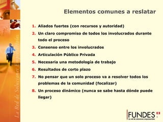 Elementos comunes a reslatar

1. Aliados fuertes (con recursos y autoridad)

2. Un claro compromiso de todos los involucrados durante
   todo el proceso

3. Consenso entre los involucrados

4. Articulación Público Privada

5. Necesaria una metodología de trabajo

6. Resultados de corto plazo

7. No pensar que un solo proceso va a resolver todos los
   problemas de la comunidad (focalizar)

8. Un proceso dinámico (nunca se sabe hasta dónde puede
   llegar)
 