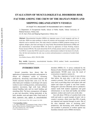 Downloadedfromhttp://journals.tums.ac.ir/onTuesday,June04,2013
EVALUATION OF MUSCULOSKELETAL DISORDERS RISK
FACTORS AMONG THE CREW OF THE IRANIAN PORTS AND
SHIPPING ORGANIZATION’S VESSELS
J.N. Saraji*l
, M. A. Hassanzadeh2
, M. Pourmahabadian1
and S. J. Shahtaheri1
1) Department of Occupational Health, School of Public Health, Tehran University of
Medical Sciences, Tehran, Iran
2) I. R. Iran’s Ports and Shipping Organization, Tehran, Iran
Abstract- Musculoskeletal disorders (MSDs) are important causes of work incapacity and loss of
work days. MSDs are major problems in almost all countries and increasingly can be found in service
industries such as maritime sector. This study aimed at evaluation of MSDs symptoms among crew of
tugboats, dredgers, pilot boats and barges by using Nordic Musculoskeletal Questionnaire (NMQ) and
also determination of work-related MSDs risk factors by application of Ovako Working Analysis
Posture System (OWAS). The result showed that 28.4% of body postures rated in action category 3 and
4 of OWAS. It seems that OWAS cannot be used as a determination method of risk factors for all jobs.
Also, the best and sometimes the only way to correct awkward postures is correction of worker's back
position.
Acta Medica Iranica, 42(5): 350-354; 2004
Key words: Ergonomics, musculoskeletal disorders, OWAS method, Nordic musculoskeletal
questionnaire, risk factors
INTRODUCTION
Several researches have shown that the
application of ergonomics principles and programs in
almost all workplaces results in increasing
productivity, decreasing work-related diseases and
fruitful outcomes beyond their costs (1,2). On the
other hand, poor workplace or job design will expose
workers to poor working postures, awkward postures,
repetitive movements, high work load, difficult
manual handling tasks and too much bending and
stretching effort. The basic consequences will appear
as pain and discomfort, feeling particularly at the
back, shoulder, neck and upper limbs. Final result of
these exposures may appear as musculoskeletal
Received: 7 Jul. 2003, Revised: 29 Dec. 2003, Accepted: 4 Feb. 2004
* Corresponding Author:
J. N. Saraji, Department of Occupational Health, School of Public
Health, Tehran University of Medical Sciences, Tehran, Iran
Tel: +98 21 6419532, Fax: +98 21 6418985
E-mail: Jnsaraji@sina.tums.ac.ir
disorders (MSDs) (3). A survey conducted by the
Bureau of Labor Statistics (BLS) showed that in 1994
approximately 705.800 cases were the result of
overexertion or repetitive motion (4).
These days, importance of ports is more obvious
than before; the ports play a vital role in every
country's economy. This role can be seen in several
ways such as providing direct and indirect jobs and
import and export of goods to and from country.
Doing port’s activities efficiently and in a productive
manner needs both modern equipments and good
infrastructures in one hand and healthy and skilled
operators, workers and vessel's crew on the other.
Iran with about 2700 km of coastline both in the
north and south is a good example of ports’ role in
country’s economy, where more than 90% of goods
are imported and exported through its ports. One of
the most important items in increasing ports’
productivity and decreasing work related diseases
and accidents is protection of workers against any
hazardous elements such as MSDs risk factors.
 