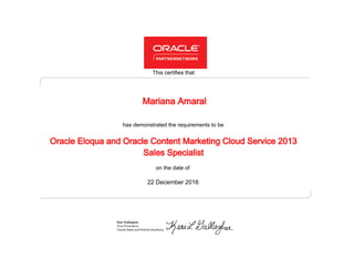 has demonstrated the requirements to be
This certifies that
on the date of
22 December 2016
Oracle Eloqua and Oracle Content Marketing Cloud Service 2013
Sales Specialist
Mariana Amaral
 