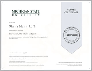 EDUCA
T
ION FOR EVE
R
YONE
CO
U
R
S
E
C E R T I F
I
C
A
TE
COURSE
CERTIFICATE
07/26/2016
Shane Mann Ruff
Journalism, the future, and you!
an online non-credit course authorized by Michigan State University and offered
through Coursera
has successfully completed
Joanne C. Gerstner, Sports Journalist in Residence, Michigan State University School of Journalism
Jeremy Steele, Specialist, Michigan State University School of Journalism
David Poulson, Senior Associate Director
Michigan State University Knight Center for Environmental Journalism
Joe Grimm, Visiting editor in residence, Michigan State University School of Journalism
Verify at coursera.org/verify/9JHZHZL5NRHZ
Coursera has confirmed the identity of this individual and
their participation in the course.
 