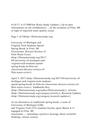 4/14/17, 6:15 PMFlint Water Study Updates | Up-to-date
information on our collaborative …th the residents of Flint, MI
in light of reported water quality issues
Page 1 of 24http://flintwaterstudy.org/
University of Michigan and
Virginia Tech Students Spend
Spring Break in Flint, MI
Classrooms: Discuss Science of
Flint Water Crisis
(http://flintwaterstudy.org/2017/
04/university-of-michigan-and-
virginia-tech-students-spend-
spring-break-in-flint-mi-
classrooms-discuss-science-of-
flint-water-crisis/)
April 5, 2017 (http://flintwaterstudy.org/2017/04/university-of-
michigan-and-virginia-tech-students-
spend-spring-break-in-flint-mi-classrooms-discuss-science-of-
flint-water-crisis/) Siddhartha Roy
(http://flintwaterstudy.org/author/flintwaterstudy/) Articles
(http://flintwaterstudy.org/category/articles/), Research Updates
(http://flintwaterstudy.org/category/research-updates/)
As an alternative to traditional spring break, a team of
University of Michigan (UM)
and Virginia Tech (VT) students/faculty spent March 4-11
engaged in Flint, MI
classrooms — spreading a positive message about scientific
thinking, citizen science,
 