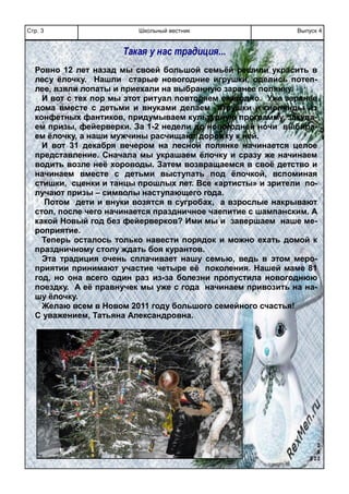 Школьный вестникСтр. 3 Выпуск 4
Ровно 12 лет назад мы своей большой семьёй решили украсить в
лесу ёлочку. Нашли старые новогодние игрушки, оделись потеп-
лее, взяли лопаты и приехали на выбранную заранее полянку.
И вот с тех пор мы этот ритуал повторяем ежегодно. Уже заранее
дома вместе с детьми и внуками делаем игрушки и гирлянды из
конфетных фантиков, придумываем культурную программу, закупа-
ем призы, фейерверки. За 1-2 недели до новогодней ночи выбира-
ем ёлочку, а наши мужчины расчищают дорожку к ней.
И вот 31 декабря вечером на лесной полянке начинается целое
представление. Сначала мы украшаем ёлочку и сразу же начинаем
водить возле неё хороводы. Затем возвращаемся в своё детство и
начинаем вместе с детьми выступать под ёлочкой, вспоминая
стишки, сценки и танцы прошлых лет. Все «артисты» и зрители по-
лучают призы – символы наступающего года.
Потом дети и внуки возятся в сугробах, а взрослые накрывают
стол, после чего начинается праздничное чаепитие с шампанским. А
какой Новый год без фейерверков? Ими мы и завершаем наше ме-
роприятие.
Теперь осталось только навести порядок и можно ехать домой к
праздничному столу ждать боя курантов.
Эта традиция очень сплачивает нашу семью, ведь в этом меро-
приятии принимают участие четыре её поколения. Нашей маме 81
год, но она всего один раз из-за болезни пропустила новогоднюю
поездку. А её правнучек мы уже с года начинаем привозить на на-
шу ёлочку.
Желаю всем в Новом 2011 году большого семейного счастья!
С уважением, Татьяна Александровна.
Такая у нас традиция...
 