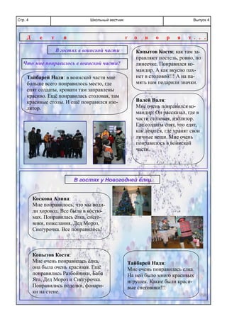 Школьный вестникСтр. 4 Выпуск 4
Копытов Костя:
Мне очень понравилась ёлка,
она была очень красивая. Ещё
понравились Разбойники, Баба
Яга, Дед Мороз и Снегурочка.
Понравились поделки, фонари-
ки на стене.
Тайбарей Надя:
Мне очень понравилась елка.
На ней было много красивых
игрушек. Какие были краси-
вые снеговики!!!
Копытов Костя: как там за-
правляют постель, ровно, по
линеечке. Понравился ко-
мандир. А как вкусно пах-
нет в столовой!!! А на па-
мять нам подарили значки.
В гостях в воинской части
Тайбарей Надя: в воинской части мне
больше всего понравилось место, где
спят солдаты, кровати там заправлены
красиво. Ещё понравилась столовая, там
красивые столы. И ещё понравился изо-
лятор.
Валей Валя:
Мне очень понравился ко-
мандир. Он рассказал, где в
части столовая, изолятор.
Где солдаты спят, что едят,
как лечатся, где хранят свои
личные вещи. Мне очень
понравилось в воинской
части.
Коскова Алина:
Мне понравилось, что мы води-
ли хоровод. Все были в костю-
мах. Понравилась ёлка, снего-
вики, пожелания, Дед Мороз,
Снегурочка. Все понравилось!
Д е т и г о в о р я т . . .
Что мне понравилось в воинской части?
В гостях у Новогодней ёлки
 