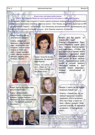 Школьный вестникСтр. 5 Выпуск 4
Вопрос: Что Вы ждете от
Нового 2011 года?
Ответы: «Праздника! Радо-
сти!» «Проекта новой шко-
лы», «Новую благоустроен-
ную квартиру», «Чтобы год
был удачным и принес много
хорошего», «Здоровья моим
близким, счастливых мгнове-
ний, удачи во всех начина-
ниях», «Кардинальных изме-
нений в личной жизни»,
«Большую любовь и рос-
кошную новую квартиру»,
«Новых впечатлений от
жизни!».
Вопрос: Кем бы Вы хотели наря-
диться в новом году?
Ответы: «Доброй Феей»,
«Снегурочкой», «Снежинкой»- 2
человека, «Дедом Морозом»,
«Переодеться в противоположный
пол», «Прекрасной царевной», «
Королевой».
Вопрос: Какой бы Вы хо-
тели получить подарок?
Ответы: «Путевку во
Францию», «Хрустальный
шар», «Исполнения всех
желаний», «Новый комму-
никатор за 25000 руб-
лей», « Новую норковую
шубу», «Белого пушистого
зайчика», машину «Ford
Mustang», «Куклу».
Вопрос: Когда Вы были
маленькими, Вы верили в
Деда Мороза?
Ответы: «Я и сейчас ве-
рю!», «Верил до 7-ми
лет», «Просто ВЕРЮ!, что
Дед Мороз есть!»
Вопрос: С кем и где Вы будете
встречать Новый год?
Ответы: « Новый год- это се-
мейный праздник и конечно
провожать 2010 и встречать
2011 год я буду в кругу се-
мьи», «Дома с семьей»- боль-
шинство ответов, «С внуками и
дочерьми», «С молодой осо-
бой!».
Новогоднее интервью работников
ГООУ АО «Нарьян-Марская санаторная школа интернат» учащимся 5 класса.
В преддверии Нового года учащиеся 5 класса задали несколько вопросов педагогам и работникам
нашей школы. На вопросы отвечали: директор школы – Н.Ф. Чалова, заместитель директора по УВР
- Н.В.Корепанова, педагог – организатор – А,А. Шишалова, делопроизводитель- И.Н.Бородкина, вос-
питатели – Н.П.Юркина, П.Н.Чечуев, учитель – Д.Ф. Ледкова, водитель- О.В.Хрисов.
Вопросы задавали: Фирсов Степан, Канюков Семен, Дьячкова
Светлана, Соболева Татьяна, Дуркина Татьяна, Коскова Анна.
Вопросы для интервью подготовила Корепанова Н.В.
 