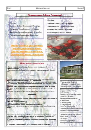 Школьный вестникСтр. 6 Выпуск 4
Поздравляем С Днем Рождения!
Декабрь
Сергеева Любовь Игнатьевна—17 декабря
Вострикова Елена Ивановна—18 декабря
Красикова Татьяна Викторовна—19 декабря
Чечуев Павел Николаевич—21 декабря
Декабрь
Тайбарей Алёша 1 класс—08 декабря
Тайбарей Валера 3 класс—12 декабря
Поздеева Лада 2 класс—26 декабря
Валей Валера 3 класс—27 декабря
Желам счастья целый ворох,
Улыбок радостных букет,
Друзей надёжных и весёлых,
Счастливой жизни целый век!
Учредитель: ГООУ АО
« Нарьян—Марская сана-
торная школа—интернат»
Главный редактор:
Н.Ф.Чалова.
Заместитель главного редак-
тора: П.Н.Чечуев
Редакционная коллегия:
С.А.Коткина
А.А.Шишалова
Л.П.Кузнецова
Тираж 20 экземпляров.
Точка зрения авторов статей может не
совпадать с позицией редакции.
Телефон: 8 (818) 53- 4-30-21
Факс: (818) 53 4 30 21
Эл. почта:
sanatornaia@mail.ru
Новогодние анекдоты
- Папа, угадай, какой поезд больше всех опаздывает?
- Какой, сынок?
- Тот, который ты обещал мне подарить еще на прошлый Новый
год.
********
Новый год! Дети собрались на празднике, водят хороводы вокруг
елки. Тут приходит ДЕД МОРОЗ со Снегурочкой:
- Здравствуйте дети, здравствуйте, чего у нас не хватает на елке, де-
ти, - огоньков. Давайте попросим елку зажечься: раз-два-три - елоч-
ка гори.
Не горит. Дети опять пробуют: раз-два-три - елочка гори. Не горит.
Тут один из детей достает сотовый из кармана набирает номер и го-
ворит:
- Слышь, па, пришли братву, пусть разберутся, а то елка не горит.
********
В самолете пассажир смотрит в иллюминатор и в испуге подзывает к
себе стюардессу:
- Мы что, сбились с курса??
- Нет, с чего вы это взяли??
- Но под нами снег, тайга, а должны быть Гавайи...
- Да не, всё нормально, просто это новые русские Новый год празд-
нуют.
********
Незадолго до Нового года к бабушке привезли внука. Малыш с доро-
ги устал, и его положили спать. Когда он проснулся в плохом на-
строении и захныкал, бабушка сказала:
— Если не будешь капризничать, Дед Мороз подарит тебе башенный
кран.
— Здорово! — обрадовался он. — Теперь у меня их будет два.
Газета распространяется бесплатно.
 