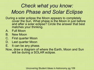 Check what you know:
Moon Phase and Solar Eclipse
During a solar eclipse the Moon appears to completely
cover the Sun. What phase is the Moon in just before
and after a solar eclipse? Circle the answer that best
matches your thinking.
A. Full Moon
B. New Moon
C. First quarter Moon
D. Last quarter Moon
E. It can be any phase.
Now, draw a diagram of where the Earth, Moon and Sun
will be during a SOLAR eclipse.
Uncovering Student Ideas in Astronomy pg 109
 