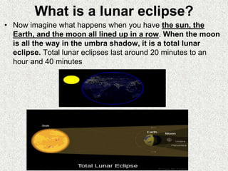 What is a lunar eclipse?
• Now imagine what happens when you have the sun, the
Earth, and the moon all lined up in a row. When the moon
is all the way in the umbra shadow, it is a total lunar
eclipse. Total lunar eclipses last around 20 minutes to an
hour and 40 minutes
 