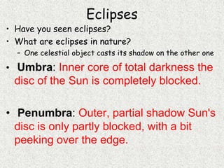 Eclipses
• Have you seen eclipses?
• What are eclipses in nature?
– One celestial object casts its shadow on the other one
• Umbra: Inner core of total darkness the
disc of the Sun is completely blocked.
• Penumbra: Outer, partial shadow Sun's
disc is only partly blocked, with a bit
peeking over the edge.
 