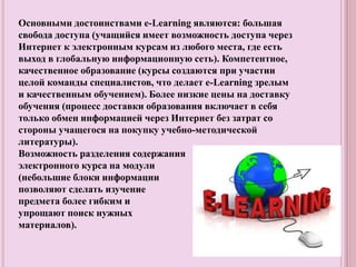 Основными достоинствами e-Learning являются: большая
свобода доступа (учащийся имеет возможность доступа через
Интернет к электронным курсам из любого места, где есть
выход в глобальную информационную сеть). Компетентное,
качественное образование (курсы создаются при участии
целой команды специалистов, что делает e-Learning зрелым
и качественным обучением). Более низкие цены на доставку
обучения (процесс доставки образования включает в себя
только обмен информацией через Интернет без затрат со
стороны учащегося на покупку учебно-методической
литературы).
Возможность разделения содержания
электронного курса на модули
(небольшие блоки информации
позволяют сделать изучение
предмета более гибким и
упрощают поиск нужных
материалов).
 