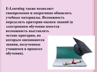 Е-Learning также позволяет
своевременно и оперативно обновлять
учебные материалы. Возможность
определять критерии оценки знаний (в
электронном обучении имеется
возможность выставлять
четкие критерии, по
которым оцениваются
знания, полученные
учащимся в процессе
обучения).
 