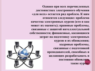 Однако при всех перечисленных
достоинствах электронного обучения
«для всех» остается ряд проблем. К ним
относятся следующие: проблема
качества электронных курсов (кто и как
может их оценить); правовые проблемы,
связанные с защитой интеллектуальной
собственности; финансовые, касающиеся
затрат на подготовку электронных
курсов и их обновления;
кадровые проблемы,
связанные с подготовкой
преподавателей, способных и
желающих разрабатывать и
постоянно обновлять
такие курсы.
 