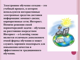 Электронное обучение сегодня – это
учебный процесс, в котором
используются интерактивные
электронные средства доставки
информации: компакт-диски;
корпоративные сети; Интернет.
Помимо решения своей
первоочередной задачи – обучения
на расстоянии посредством
Интернет – e-Learning также
является отличным дополнением
очной формы обучения и может
служить хорошим подспорьем для
повышения качества и
эффективности традиционного
обучения.
 