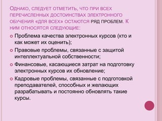 ОДНАКО, СЛЕДУЕТ ОТМЕТИТЬ, ЧТО ПРИ ВСЕХ
ПЕРЕЧИСЛЕННЫХ ДОСТОИНСТВАХ ЭЛЕКТРОННОГО
ОБУЧЕНИЯ «ДЛЯ ВСЕХ» ОСТАЮТСЯ РЯД ПРОБЛЕМ. К
НИМ ОТНОСЯТСЯ СЛЕДУЮЩИЕ:
 Проблема качества электронных курсов (кто и
как может их оценить);
 Правовые проблемы, связанные с защитой
интеллектуальной собственности;
 Финансовые, касающиеся затрат на подготовку
электронных курсов их обновление;
 Кадровые проблемы, связанные с подготовкой
преподавателей, способных и желающих
разрабатывать и постоянно обновлять такие
курсы.
 