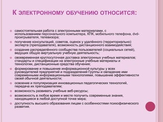 К ЭЛЕКТРОННОМУ ОБУЧЕНИЮ ОТНОСИТСЯ:
 самостоятельная работа с электронными материалами, с
использованием персонального компьютера, КПК, мобильного телефона, dvd-
проигрывателя, телевизора;
 получение консультаций, советов, оценок у удалённого (территориально)
эксперта (преподавателя), возможность дистанционного взаимодействия;
 создание распределённого сообщества пользователей (социальных сетей),
ведущих общую виртуальную учебную деятельность;
 своевременная круглосуточная доставка электронных учебных материалов;
стандарты и спецификации на электронные учебные материалы и
технологии, дистанционные средства обучения;
 формирование и повышение информационной культуры у всех
руководителей предприятий и подразделений Группы и овладение ими
современными информационными технологиями, повышение эффективности
своей обычной деятельности;
 освоение и популяризация инновационных педагогических технологий,
передача их преподавателям;
 возможность развивать учебные веб-ресурсы;
 возможность в любое время и месте получить современные знания,
находящиеся в любой доступной точке мира;
 доступность высшего образования лицам с особенностями психофизического
развития.
 