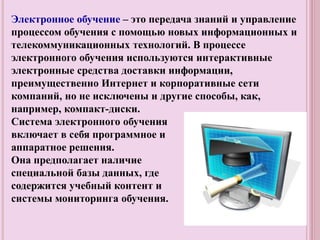 Электронное обучение – это передача знаний и управление
процессом обучения с помощью новых информационных и
телекоммуникационных технологий. В процессе
электронного обучения используются интерактивные
электронные средства доставки информации,
преимущественно Интернет и корпоративные сети
компаний, но не исключены и другие способы, как,
например, компакт-диски.
Система электронного обучения
включает в себя программное и
аппаратное решения.
Она предполагает наличие
специальной базы данных, где
содержится учебный контент и
системы мониторинга обучения.
 
