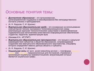 ОСНОВНЫЕ ПОНЯТИЯ ТЕМЫ:
 Дистантное образование – это организованная,
целенаправленная поддержка в самообразовании без непосредственного
контакта ученика и преподавателя.
 (А. Н. Ходусов, С. И. Шуклин)
 Виртуальная образовательная среда – это основанную на использовании
компьютерной техники программно-телекоммуникационную среду,
реализующую едиными технологическими средствами и взаимосвязанным
содержательным наполнением качественное информационное обеспечение
студентов, педагогов, администрацию вуза.
 (Нагаева И.А., ИГУПИТ)
 Виртуальное образовательное пространство – это процесс и результат
взаимодействия субъектов и объектов образования, сопровождаемый
созданием ими виртуального образовательного пространства, специфику
которого определяют именно данные объекты и субъекты.
 (А. Н. Ходусов, С. И. Шуклин)
 Социальная сеть (от англ. social networking service) — платформа, онлайн-
сервис или веб-сайт, предназначенные для построения, отражения и
организации социальных взаимоотношений, визуализацией которых
являются социальные графы.
 