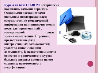 Курсы на базе CD-ROM исторически
появились самыми первыми.
Основными достоинствами
являлись: новаторская идея;
сосредоточение тематической
информации на машиночитаемом
носителе; продуманный с
методической точки
зрения качественный тренинг;
предоставление ряда
интерактивных возможностей;
удобство использования;
доступность. К недостаткам можно
отнести: ограниченность курса;
большие затраты времени на его
создание; невозможность
модификации.
 