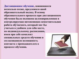 Дистанционное обучение, появившееся
несколько позже, предложило иной
образовательный подход. В основу
образовательного процесса при дистанционном
обучении была положена целенаправленная и
контролируемая интенсивная самостоятельная
работа обучаемого, который мог бы
учиться в удобном для себя месте,
по индивидуальному расписанию,
имея при себе комплект
специальных средств обучения и
согласованную возможность
контакта с преподавателем в
процессе обучения.
 