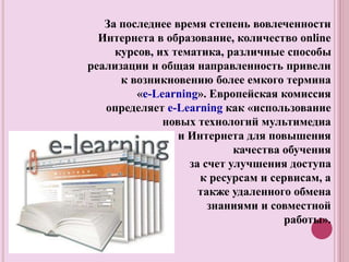За последнее время степень вовлеченности
Интернета в образование, количество online
курсов, их тематика, различные способы
реализации и общая направленность привели
к возникновению более емкого термина
«e-Learning». Европейская комиссия
определяет e-Learning как «использование
новых технологий мультимедиа
и Интернета для повышения
качества обучения
за счет улучшения доступа
к ресурсам и сервисам, а
также удаленного обмена
знаниями и совместной
работы».
 
