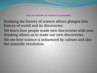 ROLE OF HISTORY OF SCIENCE IN ACADEMIC
 Studying the history of science allows glimpse into
history of world and its discoveries.
 We learn how people made new discoveries with new
thinking allows us to make our new discoveries.
 We see how science is influenced by culture and also
the scientific revolution.
 