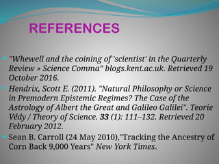 REFERENCES
 "Whewell and the coining of 'scientist' in the Quarterly
Review » Science Comma” blogs.kent.ac.uk. Retrieved 19
October 2016.
 Hendrix, Scott E. (2011). "Natural Philosophy or Science
in Premodern Epistemic Regimes? The Case of the
Astrology of Albert the Great and Galileo Galilei". Teorie
Vědy / Theory of Science. 33 (1): 111–132. Retrieved 20
February 2012.
 Sean B. Carroll (24 May 2010),"Tracking the Ancestry of
Corn Back 9,000 Years" New York Times.
 