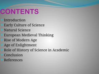 CONTENTS
 Introduction
 Early Culture of Science
 Natural Science
 European Medieval Thinking
 Rise of Modern Age
 Age of Enlightment
 Role of History of Science in Academic
 Conclusion
 References
 
