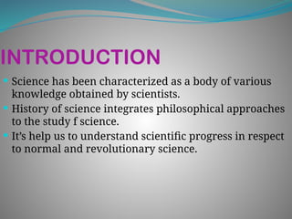 INTRODUCTION
 Science has been characterized as a body of various
knowledge obtained by scientists.
 History of science integrates philosophical approaches
to the study f science.
 It’s help us to understand scientific progress in respect
to normal and revolutionary science.
 