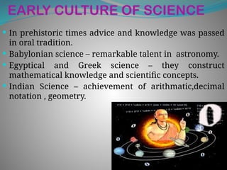 EARLY CULTURE OF SCIENCE
 In prehistoric times advice and knowledge was passed
in oral tradition.
 Babylonian science – remarkable talent in astronomy.
 Egyptical and Greek science – they construct
mathematical knowledge and scientific concepts.
 Indian Science – achievement of arithmatic,decimal
notation , geometry.
 