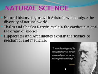 NATURAL SCIENCE
 Natural history begins with Aristotle who analyze the
diversity of natural world.
 Thales and Charles Darwin explain the earthquake and
the origin of species.
 Hippocrates and Archimedes explain the science of
mechanics and medicine.
 