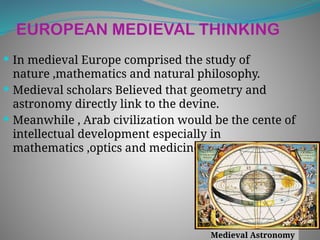 EUROPEAN MEDIEVAL THINKING
 In medieval Europe comprised the study of
nature ,mathematics and natural philosophy.
 Medieval scholars Believed that geometry and
astronomy directly link to the devine.
 Meanwhile , Arab civilization would be the cente of
intellectual development especially in
mathematics ,optics and medicine.
Medieval Astronomy
 