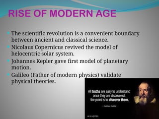 RISE OF MODERN AGE
 The scientific revolution is a convenient boundary
between ancient and classical science.
 Nicolaus Copernicus revived the model of
helocentric solar system.
 Johannes Kepler gave first model of planetary
motion.
 Galileo (Father of modern physics) validate
physical theories.
 