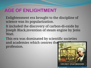 AGE OF ENLIGHTMENT
 Enlightenment era brought to the discipline of
science was its popularization.
 It included the discovery of carbon-di-oxide by
Joseph Black,invention of steam engine by Jems
Watt.
 This era was dominated by scientific societies
and academies which centres the scientific
profession.
 