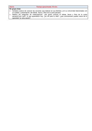 Cierre Tiempo aproximado: 10 min.
En grupo clase
 Converso acerca de conocer las acciones que realizan en sus familias y en su comunidad relacionadas con
el cuidado y preservación del relieve, fauna y flora de la costa peruana.
 Realizo las preguntas de metacognición: ¿les gustó conocer el relieve, fauna y flora de la costa
peruana?¿por qué?; lo que aprendieron hoy, ¿es útil para tu vida?; ¿qué conclusiones pueden sacar de lo
aprendido en esta sesión?
 