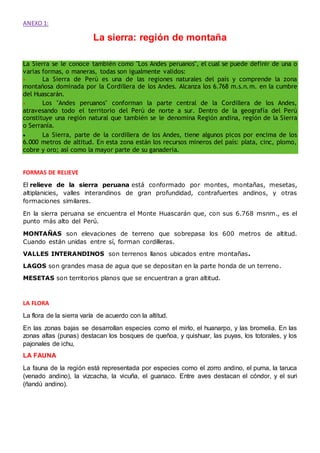 ANEXO 1:
La sierra: región de montaña
La Sierra se le conoce también como "Los Andes peruanos", el cual se puede definir de una o
varias formas, o maneras, todas son igualmente validos:
 La Sierra de Perú es una de las regiones naturales del país y comprende la zona
montañosa dominada por la Cordillera de los Andes. Alcanza los 6.768 m.s.n.m. en la cumbre
del Huascarán.
 Los "Andes peruanos" conforman la parte central de la Cordillera de los Andes,
atravesando todo el territorio del Perú de norte a sur. Dentro de la geografía del Perú
constituye una región natural que también se le denomina Región andina, región de la Sierra
o Serranía.
 La Sierra, parte de la cordillera de los Andes, tiene algunos picos por encima de los
6.000 metros de altitud. En esta zona están los recursos mineros del país: plata, cinc, plomo,
cobre y oro; así como la mayor parte de su ganadería.
FORMAS DE RELIEVE
El relieve de la sierra peruana está conformado por montes, montañas, mesetas,
altiplanicies, valles interandinos de gran profundidad, contrafuertes andinos, y otras
formaciones similares.
En la sierra peruana se encuentra el Monte Huascarán que, con sus 6.768 msnm., es el
punto más alto del Perú.
MONTAÑAS son elevaciones de terreno que sobrepasa los 600 metros de altitud.
Cuando están unidas entre sí, forman cordilleras.
VALLES INTERANDINOS son terrenos llanos ubicados entre montañas.
LAGOS son grandes masa de agua que se depositan en la parte honda de un terreno.
MESETAS son territorios planos que se encuentran a gran altitud.
LA FLORA
La flora de la sierra varía de acuerdo con la altitud.
En las zonas bajas se desarrollan especies como el mirlo, el huanarpo, y las bromelia. En las
zonas altas (punas) destacan los bosques de queñoa, y quishuar, las puyas, los totorales, y los
pajonales de ichu,
LA FAUNA
La fauna de la región está representada por especies como el zorro andino, el puma, la taruca
(venado andino), la vizcacha, la vicuña, el guanaco. Entre aves destacan el cóndor, y el suri
(ñandú andino).
 