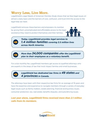 Worry Less, Live More.
LegalShield’s Legal Needs of American Families Study shows that we face legal issues on
almost a daily basis and the barriers of cost, confusion, and trust limit the access to the
legal help we need.
LegalShield removes these barriers and empowers its member
by giving them uncomplicated and affordable access to the legal
assistance they need to protect themselves and their families.
For a low monthly fee, LegalShield members get access to qualified attorneys who
are experts in the areas of law that most impact families and small businesses.
The attorneys have been with their respective law firms for an average of 19 years and
have the expertise and experience to navigate members through a variety of everyday
legal issues such as family matters, estate planning, financial and business issues,
consumer protection, tax, real estate, benefits disputes, and auto/driving issues.
Last year alone, LegalShield firms received more than 2.1 million
calls from its members.
Today, LegalShield provides legal services to
1.4 million families covering 3.5 million lives
across North America.
LegalShield has dedicated law firms in 49 states and
4 provinces in Canada.
More than 34,000 companies offer the LegalShield
plan to their employees as a voluntary benefit.
Rick  Kathy Allen
Independent LegalShield Associates
480-221-6792
www.30foldBenefits.com
 