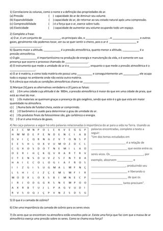 1) Correlacione às colunas, como o nome e a definição das propriedades do ar.
(a) Pressão ( ) capacidade do ar de diminuir seu volume.
(b) Expansibilidade ( ) capacidade do ar, de retornar ao seu estado natural após uma compressão.
(c) Compressibilidade ( ) é a força que o ar, exerce sobre tudo.
(d) Elasticidade ( ) capacidade de aumentar seu volume ocupando todo um espaço.
2) Complete a frase:
a) O ar, é um conjunto de ____________, os principais são, o _______________ , o __________________ e outros
gases, geralmente não podemos tocar, ver ou se quer sentir o cheiro, pois o ar é __________________ e
_____________________.
b) Quanto maior a altitude, ___________ é a pressão atmosférica, quanto menor a altitude, ___________ é a
pressão atmosférica.
c) O gás ___________ é importantíssimo na produção de energia e manutenção da vida, e é somente em sua
presença que ocorre o processo chamado de _______________.
d) O instrumento que mede a umidade do ar é o _____________, enquanto o que mede a pressão atmosférica é o
_________________.
e) O ar é matéria, e como toda matéria ele possui uma __________ e conseguintemente um __________, ele ocupa
todo o espaço no ambiente onde não exista outra matéria.
f) A ciência que estuda as condições atmosféricas chama-se _________________.
3) Marque (V),para as alternativas verdadeira e (F),para as falsas:
a) ( ) Em uma cidade cuja altitude é de 900m, a pressão atmosférica é maior do que em uma cidade de praia, que
está ao nível do mar.
b) ( ) Os materiais se queimam graças a presença do gás oxigênio, sendo que este é o gás que esta em maior
quantidade na atmosfera.
c) ( ) Numa bola de futebol cheia, existe ar comprimido.
d) ( ) O barômetro é usado para determinar o grau de umidade do ar.
e) ( ) Os produtos finais da fotossíntese são, gás carbônico e energia.
f) ( ) O ar é uma mistura de gases.
4) No caça-palavras a seguir há oito palavras relacionadas à importância do ar para a vida na Terra. Usando as
palavras encontradas, complete o texto a
seguir:
"Um dos temas estudados em
______________________ é a relação de
_______________________ que existe entre os
seres vicos. Os _____________________, por
exemplo, absorvem __________ e
______________________, produzindo seu
_______________________ e liberando o
_______________________ de que os
____________________ tanto precisam".
5) O que é a camada de ozônio?
6) Cite uma importância da camada de ozônio para os seres vivos
7) Os seres que se encontram na atmosfera estão envoltos pelo ar. Existe uma força que faz com que a massa de ar
atmosférico exerça uma pressão sobre os seres. Como se chama essa força?
 