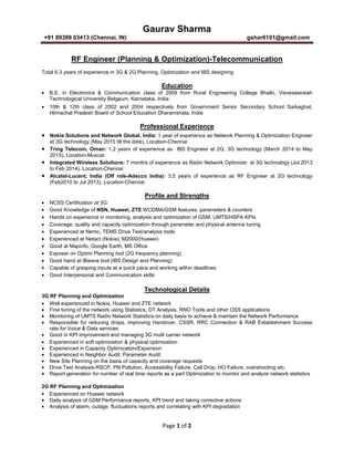 Gaurav Sharma
+91 89399 03413 (Chennai, IN) gshar0101@gmail.com
Page 1 of 2
RF Engineer (Planning & Optimization)-Telecommunication
Total 6.3 years of experience in 3G & 2G Planning, Optimization and IBS designing
Education
• B.E. in Electronics & Communication class of 2009 from Rural Engineering College Bhalki, Visveswaraiah
Technological University Belgaum, Karnataka, India
• 10th & 12th class of 2002 and 2004 respectively from Government Senior Secondary School Sarkaghat,
Hlimachal Pradesh Board of School Education Dharamshala, India
Professional Experience
• Nokia Solutions and Network Global, India: 1 year of experience as Network Planning & Optimization Engineer
at 3G technology (May 2015 till the date), Location-Chennai
• Tring Telecom, Oman: 1.2 years of experience as IBS Engineer at 2G, 3G technology (March 2014 to May
2015), Location-Muscat
• Integrated Wireless Solutions: 7 months of experience as Radio Network Optimizer at 3G technology (Jul 2013
to Feb 2014), Location-Chennai
• Alcatel-Lucent, India (Off role-Adecco India): 3.5 years of experience as RF Engineer at 2G technology
(Feb2010 to Jul 2013), Location-Chennai
Profile and Strengths
• NCSS Certification at 3G
• Good Knowledge of NSN, Huawei, ZTE WCDMA/GSM features, parameters & counters
• Hands on experience in monitoring, analysis and optimization of GSM, UMTS/HSPA KPIs
• Coverage, quality and capacity optimization through parameter and physical antenna tuning
• Experienced at Nemo, TEMS Drive Test/analysis tools
• Experienced at Netact (Nokia), M2000(Huawei)
• Good at Mapinfo, Google Earth, MS Office
• Exposer on Optimi Planning tool (2G frequency planning)
• Good hand at iBwave tool (IBS Design and Planning)
• Capable of grasping inputs at a quick pace and working within deadlines
• Good Interpersonal and Communication skills
Technological Details
3G RF Planning and Optimization
• Well experienced in Nokia, Huawei and ZTE network
• Fine tuning of the network using Statistics, DT Analysis, RNO Tools and other OSS applications
• Monitoring of UMTS Radio Network Statistics on daily basis to achieve & maintain the Network Performance
• Responsible for reducing drops, improving Handover, CSSR, RRC Connection & RAB Establishment Success
rate for Voice & Data services
• Good in KPI improvement and managing 3G multi carrier network
• Experienced in soft optimization & physical optimization
• Experienced in Capacity Optimization/Expansion
• Experienced in Neighbor Audit, Parameter Audit
• New Site Planning on the basis of capacity and coverage requests
• Drive Test Analysis-RSCP, PN Pollution, Accessibility Failure, Call Drop, HO Failure, overshooting etc.
• Report generation for number of real time reports as a part Optimization to monitor and analyze network statistics
2G RF Planning and Optimization
• Experienced on Huawei network
• Daily analysis of GSM Performance reports, KPI trend and taking corrective actions
• Analysis of alarm, outage, fluctuations reports and correlating with KPI degradation
 