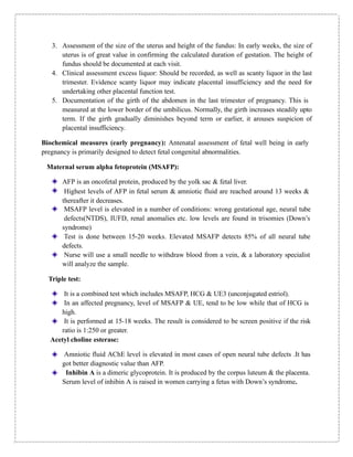3. Assessment of the size of the uterus and height of the fundus: In early weeks, the size of
uterus is of great value in confirming the calculated duration of gestation. The height of
fundus should be documented at each visit.
4. Clinical assessment excess liquor: Should be recorded, as well as scanty liquor in the last
trimester. Evidence scanty liquor may indicate placental insufficiency and the need for
undertaking other placental function test.
5. Documentation of the girth of the abdomen in the last trimester of pregnancy. This is
measured at the lower border of the umbilicus. Normally, the girth increases steadily upto
term. If the girth gradually diminishes beyond term or earlier, it arouses suspicion of
placental insufficiency.
Biochemical measures (early pregnancy): Antenatal assessment of fetal well being in early
pregnancy is primarily designed to detect fetal congenital abnormalities.
Maternal serum alpha fetoprotein (MSAFP):
AFP is an oncofetal protein, produced by the yolk sac & fetal liver.
Highest levels of AFP in fetal serum & amniotic fluid are reached around 13 weeks &
thereafter it decreases.
MSAFP level is elevated in a number of conditions: wrong gestational age, neural tube
defects(NTDS), IUFD, renal anomalies etc. low levels are found in trisomies (Down’s
syndrome)
Test is done between 15-20 weeks. Elevated MSAFP detects 85% of all neural tube
defects.
Nurse will use a small needle to withdraw blood from a vein, & a laboratory specialist
will analyze the sample.
Triple test:
It is a combined test which includes MSAFP, HCG & UE3 (unconjugated estriol).
In an affected pregnancy, level of MSAFP & UE, tend to be low while that of HCG is
high.
It is performed at 15-18 weeks. The result is considered to be screen positive if the risk
ratio is 1:250 or greater.
Acetyl choline esterase:
Amniotic fluid AChE level is elevated in most cases of open neural tube defects .It has
got better diagnostic value than AFP.
Inhibin A is a dimeric glycoprotein. It is produced by the corpus luteum & the placenta.
Serum level of inhibin A is raised in women carrying a fetus with Down’s syndrome.
 