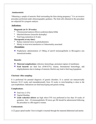 Amniocentesis:
“Obtaining a sample of amniotic fluid surrounding the fetus during pregnancy.” It is an invasive
procedure performed under ultrasonographic guidance. The fetal cells obtained in this procedure
are subjected for cytogenic analysis.
Indications:
Diagnostic (at 11- 20 weeks):
• Chromosomal analysis (Down syndrome),Spina bifida
• Inherited diseases (muscular dystrophy)
• Fetal lung maturation (L/S ratio
Therapeutic( at any time):
• Reduce maternal stress in polyhydramnios
• Mainly in twin-twin transfusion or if abnormality associated
Precautions:
Prophylactic administration of 100mg of anti-D immunoglobulin in Rh-negative non
immunized mother.
Hazards:
Maternal complications: infection, hemorrhage, premature rupture of membranes
Fetal hazards are fetal loss (0.06-0.5%), trauma, fetomaternal hemorrhage, and
oligohydramnios due to leakage of amniotic fluid & may lead to fetal lung hypoplasia.
Chorionic villus sampling:
It is performed for prenatal diagnosis of genetic disorders. It is carried out transcervically
between 10-12 weeks and transabdominally from 10 weeks to term.Sampling is done to the
cyto-trophoblasts. Indications are fetal karyotyping and genetic testing.
Complications:
Fetal loss (1-2%)
Vaginal bleeding
Limb reduction defects are high when CVS was performed at less than 10 weeks of
gestation. Anti – D immunoglobulin 50 micro gm IM should be administered following
the procedure to a Rh negative women.
Cordocentesis:
A 22 gauze spinal needle 13cm in length is inserted through the maternal abdominal and uterine
 