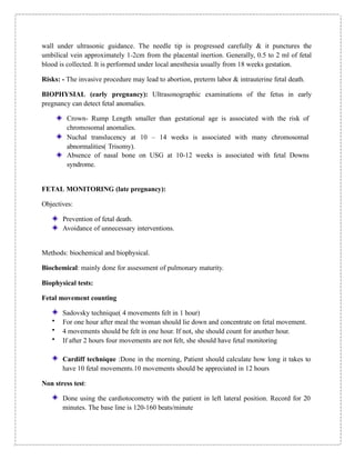wall under ultrasonic guidance. The needle tip is progressed carefully & it punctures the
umbilical vein approximately 1-2cm from the placental inertion. Generally, 0.5 to 2 ml of fetal
blood is collected. It is performed under local anesthesia usually from 18 weeks gestation.
Risks: - The invasive procedure may lead to abortion, preterm labor & intrauterine fetal death.
BIOPHYSIAL (early pregnancy): Ultrasonographic examinations of the fetus in early
pregnancy can detect fetal anomalies.
Crown- Rump Length smaller than gestational age is associated with the risk of
chromosomal anomalies.
Nuchal translucency at 10 – 14 weeks is associated with many chromosomal
abnormalities( Trisomy).
Absence of nasal bone on USG at 10-12 weeks is associated with fetal Downs
syndrome.
FETAL MONITORING (late pregnancy):
Objectives:
Prevention of fetal death.
Avoidance of unnecessary interventions.
Methods: biochemical and biophysical.
Biochemical: mainly done for assessment of pulmonary maturity.
Biophysical tests:
Fetal movement counting
Sadovsky technique( 4 movements felt in 1 hour)
• For one hour after meal the woman should lie down and concentrate on fetal movement.
• 4 movements should be felt in one hour. If not, she should count for another hour.
• If after 2 hours four movements are not felt, she should have fetal monitoring
Cardiff technique :Done in the morning, Patient should calculate how long it takes to
have 10 fetal movements.10 movements should be appreciated in 12 hours
Non stress test:
Done using the cardiotocometry with the patient in left lateral position. Record for 20
minutes. The base line is 120-160 beats/minute
 