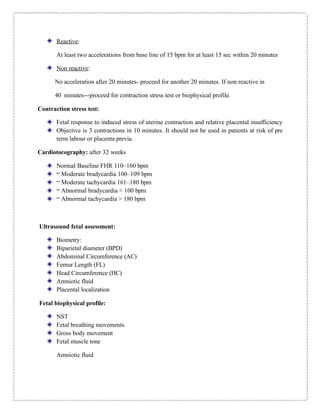 Reactive:
At least two accelerations from base line of 15 bpm for at least 15 sec within 20 minutes
Non reactive:
No acceleration after 20 minutes- proceed for another 20 minutes. If non reactive in
40 minutes---proceed for contraction stress test or biophysical profile.
Contraction stress test:
Fetal response to induced stress of uterine contraction and relative placental insufficiency
Objective is 3 contractions in 10 minutes. It should not be used in patients at risk of pre
term labour or placenta previa.
Cardiotocography: after 32 weeks
Normal Baseline FHR 110–160 bpm
– Moderate bradycardia 100–109 bpm
– Moderate tachycardia 161–180 bpm
– Abnormal bradycardia < 100 bpm
– Abnormal tachycardia > 180 bpm
Ultrasound fetal assessment:
Biometry:
Biparietal diameter (BPD)
Abdominal Circumference (AC)
Femur Length (FL)
Head Circumference (HC)
Amniotic fluid
Placental localization
Fetal biophysical profile:
NST
Fetal breathing movements
Gross body movement
Fetal muscle tone
Amniotic fluid
 