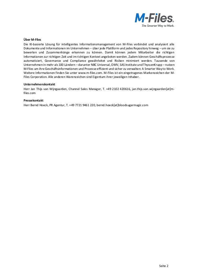 Seite 2
Über M-Files
Die KI-basierte Lösung für intelligentes Informationsmanagement von M-Files verbindet und analysiert alle
Dokumente und Informationen im Unternehmen – über jede Plattform und jedes Repository hinweg – um sie zu
bewerten und Zusammenhänge erkennen zu können. Damit können jedem Mitarbeiter die richtigen
Informationen zur richtigen Zeit und im richtigen Kontext angeboten werden. Zudem können Geschäftsprozesse
automatisiert, Governance und Compliance gewährleitet und Risiken minimiert werden. Tausende von
Unternehmen in mehr als 100 Ländern – darunter NBC Universal, OMV, SAS Institute und ThyssenKrupp – nutzen
M-Files um ihre Geschäftsinformationen und Prozesse effizient und sicher zu verwalten: A Smarter Way to Work.
Weitere Informationen finden Sie unter www.m-files.com. M-Files ist ein eingetragenes Markenzeichen der M-
Files Corporation. Alle anderen Warenzeichen sind Eigentum ihrer jeweiligen Inhaber.
Unternehmenskontakt
Herr Jan Thijs van Wijngaarden, Channel Sales Manager, T. +49 2102 420616, jan.thijs.van.wijngaarden[at]m-
files.com
Pressekontakt
Herr Bernd Hoeck, PR Agentur, T. +49 7721 9461 220, bernd.hoeck[at]bloodsugarmagic.com
 