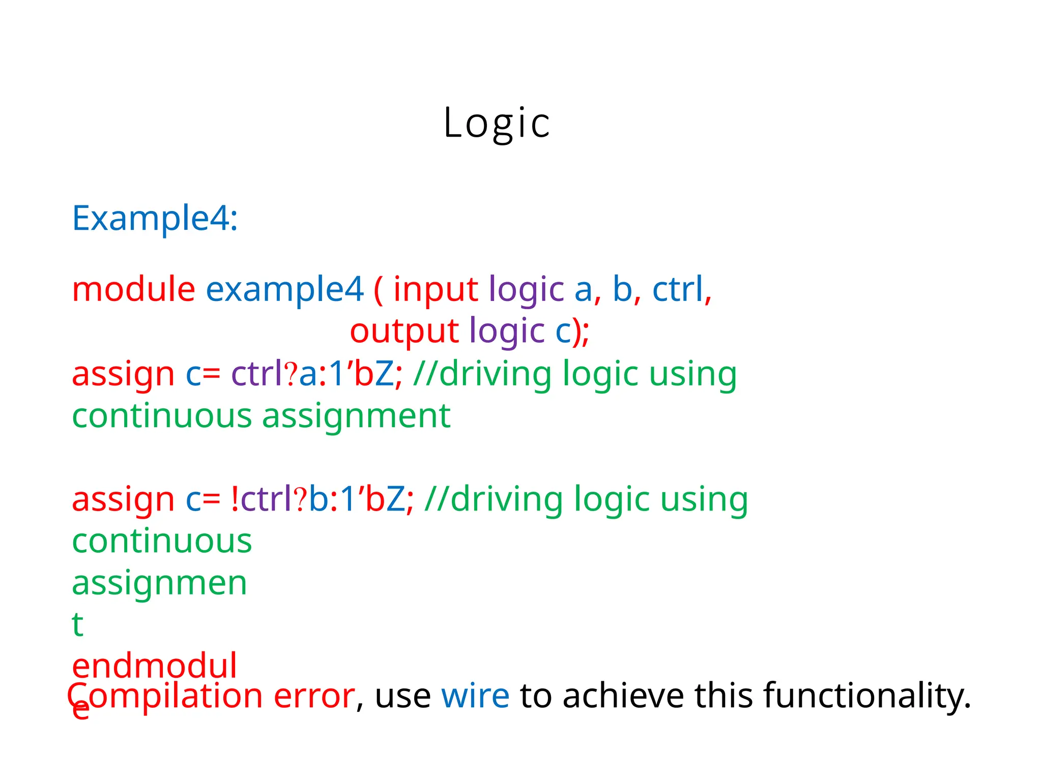 Logic
Compilation error, use wire to achieve this functionality.
Example4:
module example4 ( input logic a, b, ctrl,
output logic c);
assign c= ctrl?a:1’bZ; //driving logic using
continuous assignment
assign c= !ctrl?b:1’bZ; //driving logic using
continuous
assignmen
t
endmodul
e
 