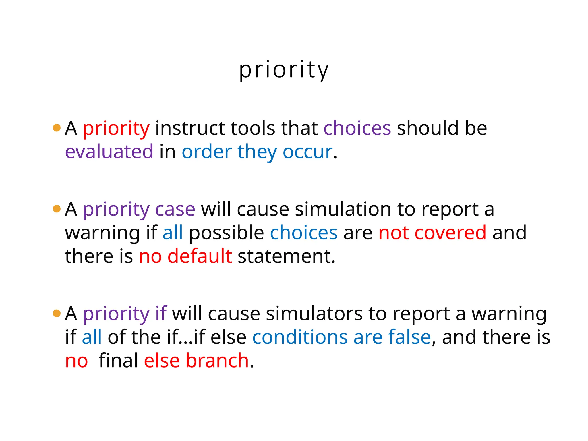 priority
⚫A priority instruct tools that choices should be
evaluated in order they occur.
⚫A priority case will cause simulation to report a
warning if all possible choices are not covered and
there is no default statement.
⚫A priority if will cause simulators to report a warning
if all of the if…if else conditions are false, and there is
no final else branch.
 