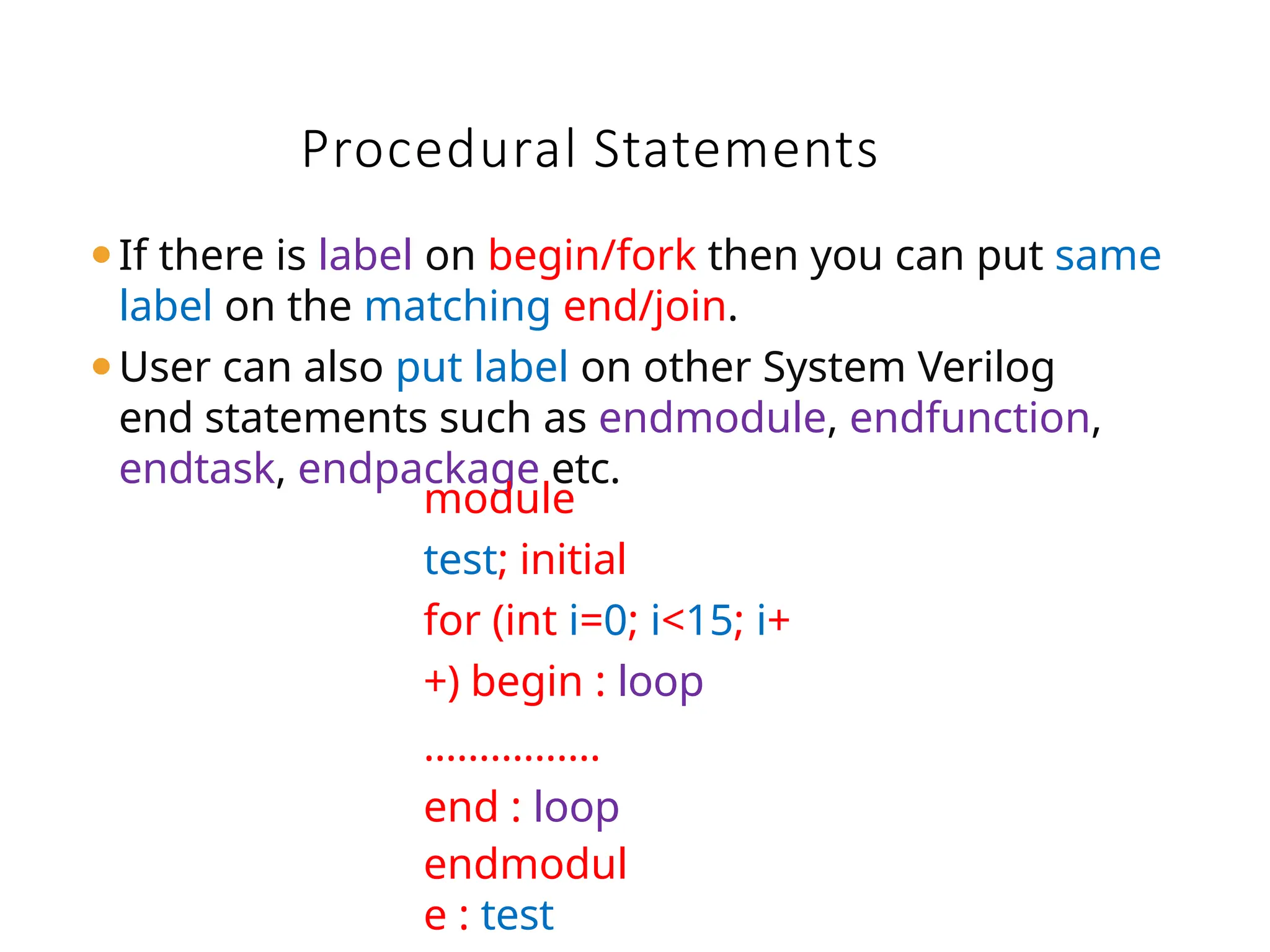 Procedural Statements
⚫If there is label on begin/fork then you can put same
label on the matching end/join.
⚫User can also put label on other System Verilog
end statements such as endmodule, endfunction,
endtask, endpackage etc.
module
test; initial
for (int i=0; i<15; i+
+) begin : loop
…………….
end : loop
endmodul
e : test
 