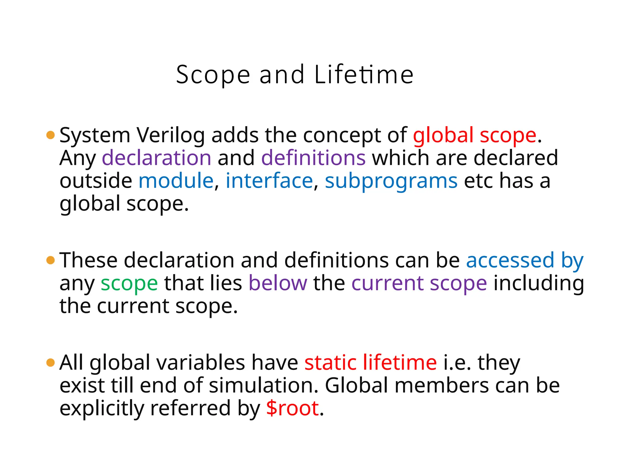 Scope and Lifetime
⚫System Verilog adds the concept of global scope.
Any declaration and definitions which are declared
outside module, interface, subprograms etc has a
global scope.
⚫These declaration and definitions can be accessed by
any scope that lies below the current scope including
the current scope.
⚫All global variables have static lifetime i.e. they
exist till end of simulation. Global members can be
explicitly referred by $root.
 